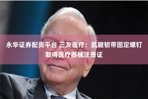 永华证券配资平台 三友医疗：肌腱韧带固定螺钉取得医疗器械注册证