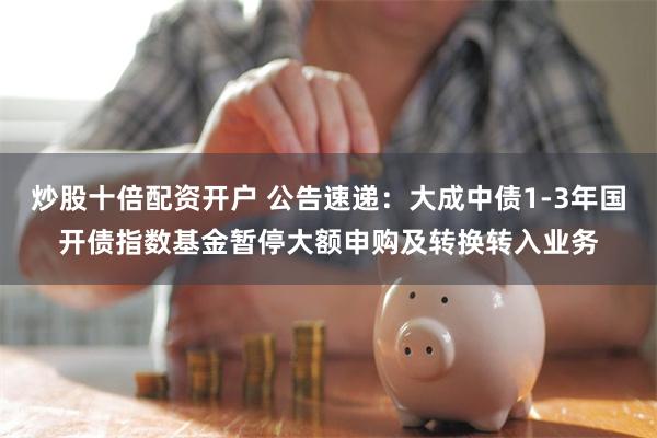 炒股十倍配资开户 公告速递：大成中债1-3年国开债指数基金暂停大额申购及转换转入业务