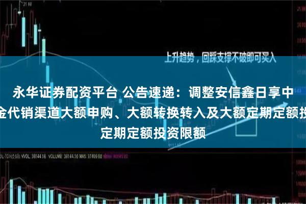 永华证券配资平台 公告速递：调整安信鑫日享中短债基金代销渠道大额申购、大额转换转入及大额定期定额投资限额