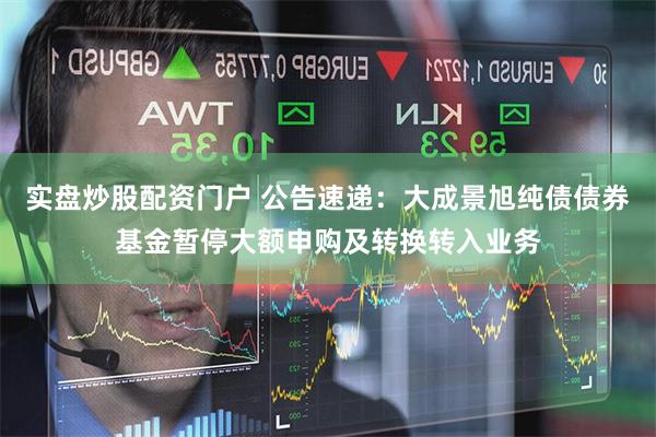 实盘炒股配资门户 公告速递：大成景旭纯债债券基金暂停大额申购及转换转入业务