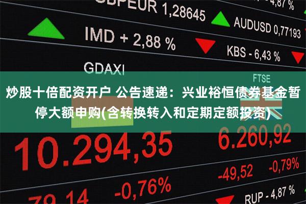 炒股十倍配资开户 公告速递：兴业裕恒债券基金暂停大额申购(含转换转入和定期定额投资)