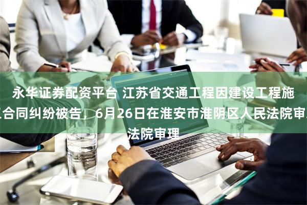 永华证券配资平台 江苏省交通工程因建设工程施工合同纠纷被告，6月26日在淮安市淮阴区人民法院审理