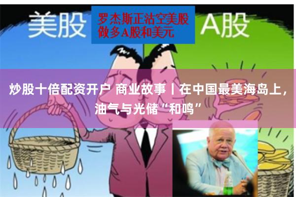 炒股十倍配资开户 商业故事丨在中国最美海岛上，油气与光储“和鸣”