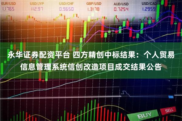 永华证券配资平台 四方精创中标结果：个人贸易信息管理系统信创改造项目成交结果公告
