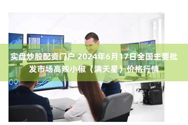 实盘炒股配资门户 2024年6月17日全国主要批发市场高辣小椒（满天星）价格行情