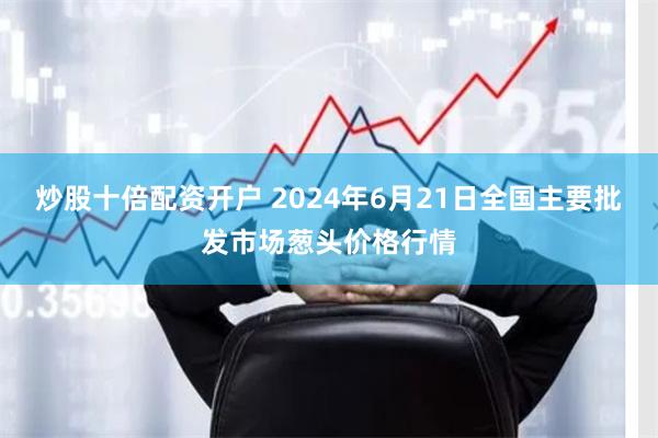 炒股十倍配资开户 2024年6月21日全国主要批发市场葱头价格行情