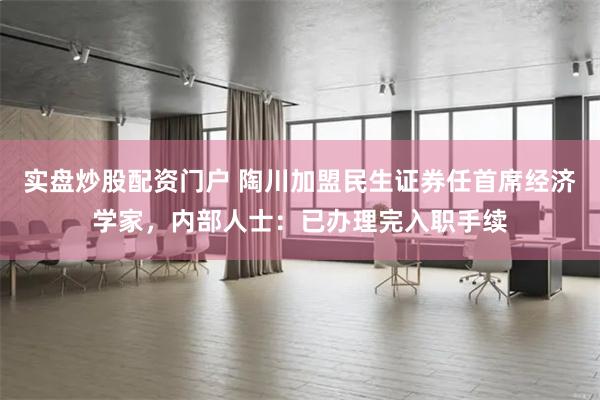 实盘炒股配资门户 陶川加盟民生证券任首席经济学家，内部人士：已办理完入职手续