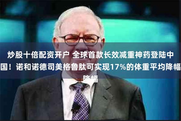 炒股十倍配资开户 全球首款长效减重神药登陆中国！诺和诺德司美格鲁肽可实现17%的体重平均降幅