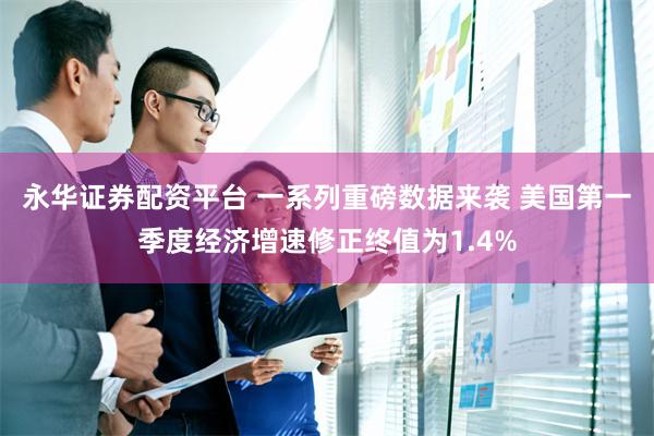 永华证券配资平台 一系列重磅数据来袭 美国第一季度经济增速修正终值为1.4%
