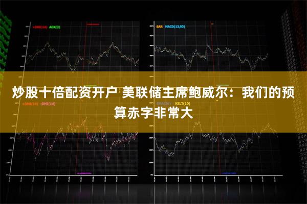 炒股十倍配资开户 美联储主席鲍威尔：我们的预算赤字非常大