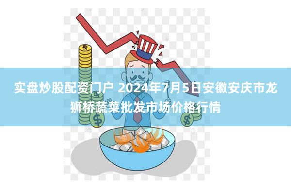 实盘炒股配资门户 2024年7月5日安徽安庆市龙狮桥蔬菜批发市场价格行情