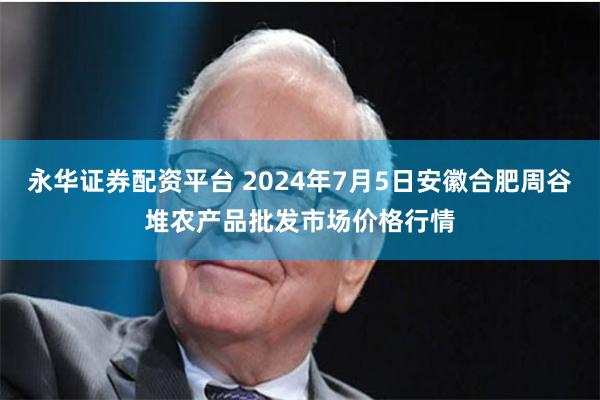 永华证券配资平台 2024年7月5日安徽合肥周谷堆农产品批发市场价格行情