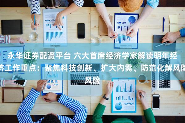 永华证券配资平台 六大首席经济学家解读明年经济工作重点：聚焦科技创新、扩大内需、防范化解风险