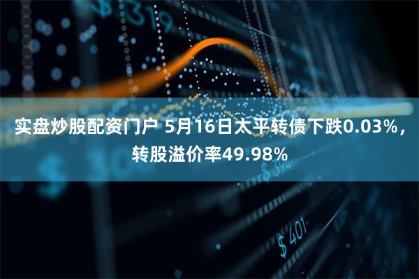 实盘炒股配资门户 5月16日太平转债下跌0.03%，转股溢价率49.98%