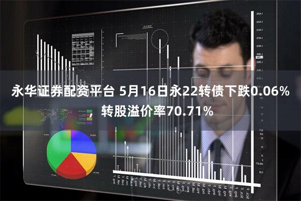 永华证券配资平台 5月16日永22转债下跌0.06%，转股溢价率70.71%