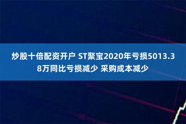 炒股十倍配资开户 ST聚宝2020年亏损5013.38万同比亏损减少 采购成本减少