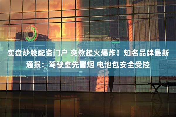 实盘炒股配资门户 突然起火爆炸！知名品牌最新通报：驾驶室先冒烟 电池包安全受控