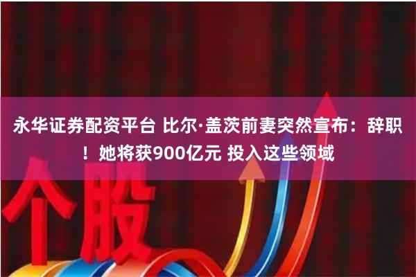 永华证券配资平台 比尔·盖茨前妻突然宣布：辞职！她将获900亿元 投入这些领域