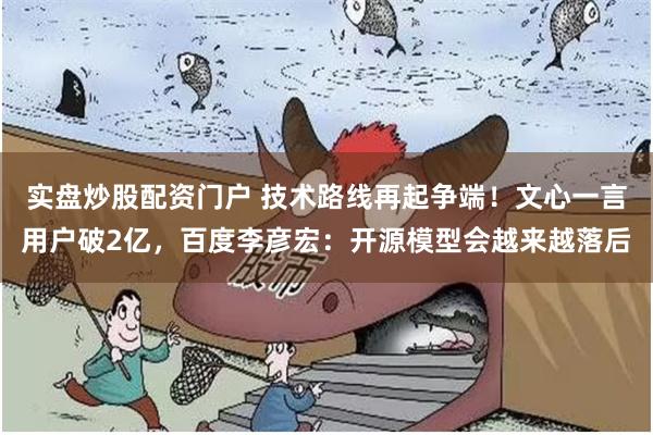实盘炒股配资门户 技术路线再起争端！文心一言用户破2亿，百度李彦宏：开源模型会越来越落后