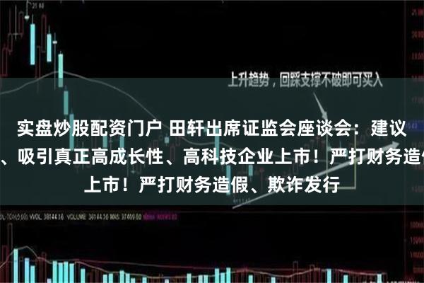 实盘炒股配资门户 田轩出席证监会座谈会：建议严把IPO准入、吸引真正高成长性、高科技企业上市！严打财务造假、欺诈发行