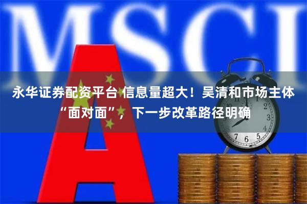永华证券配资平台 信息量超大！吴清和市场主体“面对面”，下一步改革路径明确