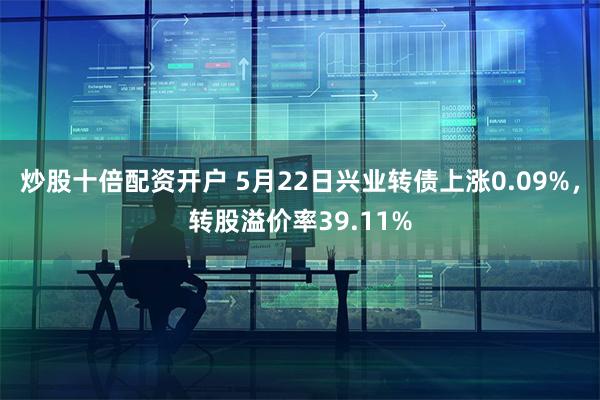炒股十倍配资开户 5月22日兴业转债上涨0.09%，转股溢价率39.11%