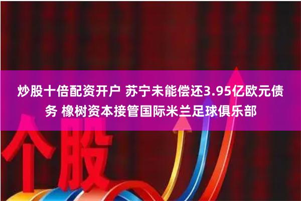 炒股十倍配资开户 苏宁未能偿还3.95亿欧元债务 橡树资本接管国际米兰足球俱乐部