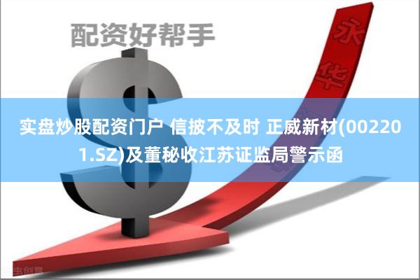 实盘炒股配资门户 信披不及时 正威新材(002201.SZ)及董秘收江苏证监局警示函