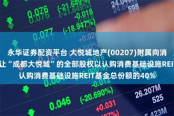 永华证券配资平台 大悦城地产(00207)附属向消费基础设施REIT 转让“成都大悦城”的全部股权以认购消费基础设施REIT基金总份额的40%