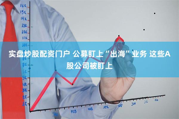 实盘炒股配资门户 公募盯上“出海”业务 这些A股公司被盯上