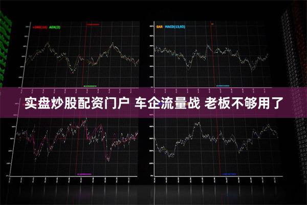 实盘炒股配资门户 车企流量战 老板不够用了