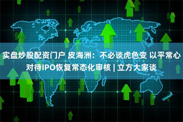 实盘炒股配资门户 皮海洲：不必谈虎色变 以平常心对待IPO恢复常态化审核 | 立方大家谈