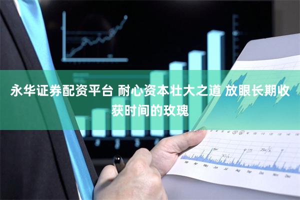 永华证券配资平台 耐心资本壮大之道 放眼长期收获时间的玫瑰