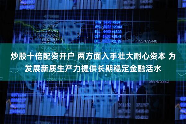 炒股十倍配资开户 两方面入手壮大耐心资本 为发展新质生产力提供长期稳定金融活水