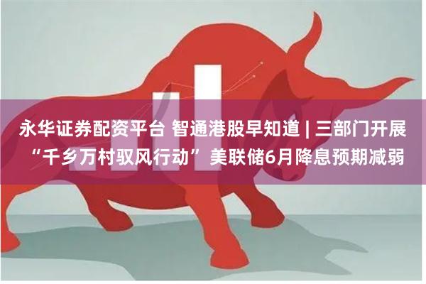 永华证券配资平台 智通港股早知道 | 三部门开展 “千乡万村驭风行动” 美联储6月降息预期减弱