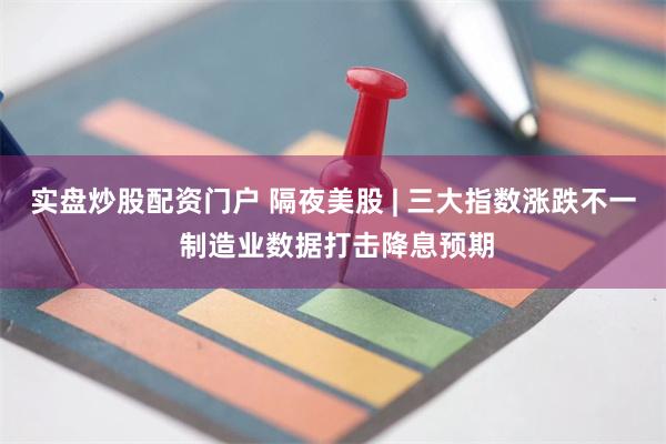 实盘炒股配资门户 隔夜美股 | 三大指数涨跌不一 制造业数据打击降息预期