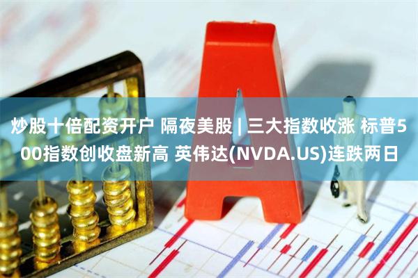 炒股十倍配资开户 隔夜美股 | 三大指数收涨 标普500指数创收盘新高 英伟达(NVDA.US)连跌两日