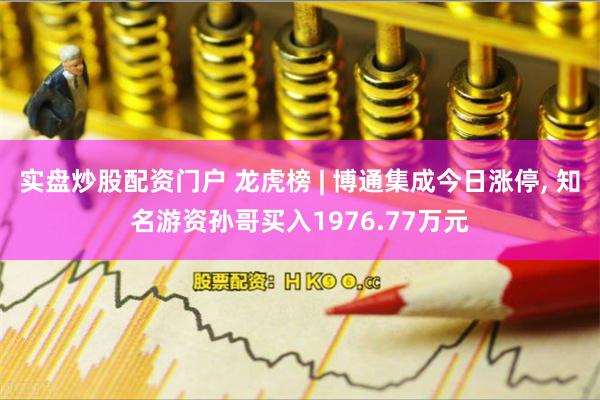 实盘炒股配资门户 龙虎榜 | 博通集成今日涨停, 知名游资孙哥买入1976.77万元