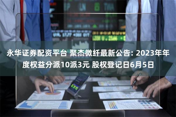 永华证券配资平台 聚杰微纤最新公告: 2023年年度权益分派10派3元 股权登记日6月5日