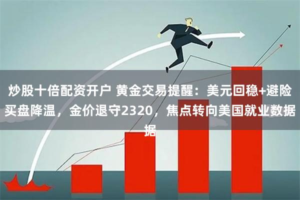 炒股十倍配资开户 黄金交易提醒：美元回稳+避险买盘降温，金价退守2320，焦点转向美国就业数据