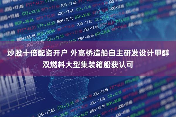 炒股十倍配资开户 外高桥造船自主研发设计甲醇双燃料大型集装箱船获认可
