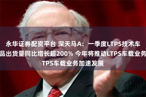永华证券配资平台 深天马A：一季度LTPS技术车载显示产品出货量同比增长超200% 今年将推动LTPS车载业务加速发展