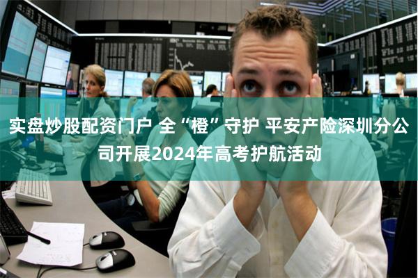 实盘炒股配资门户 全“橙”守护 平安产险深圳分公司开展2024年高考护航活动
