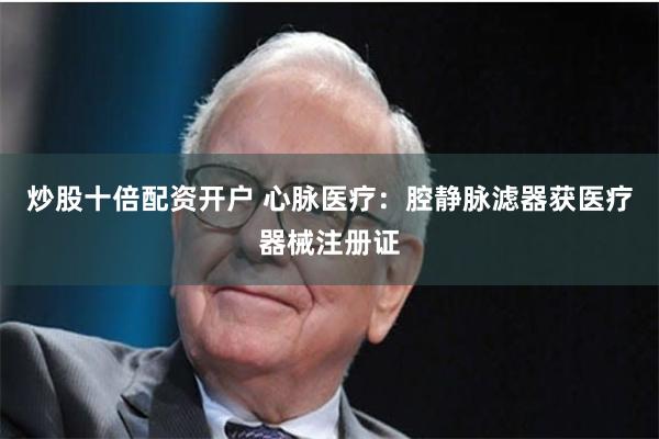 炒股十倍配资开户 心脉医疗：腔静脉滤器获医疗器械注册证