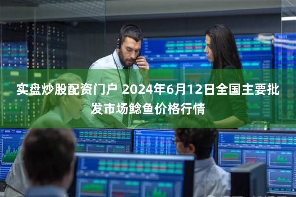 实盘炒股配资门户 2024年6月12日全国主要批发市场鲶鱼价格行情