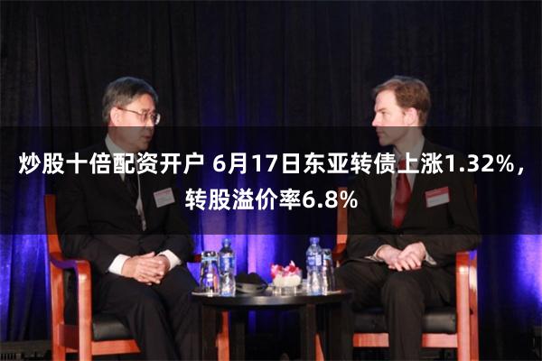 炒股十倍配资开户 6月17日东亚转债上涨1.32%，转股溢价率6.8%