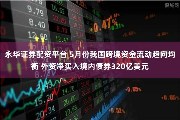 永华证券配资平台 5月份我国跨境资金流动趋向均衡 外资净买入境内债券320亿美元