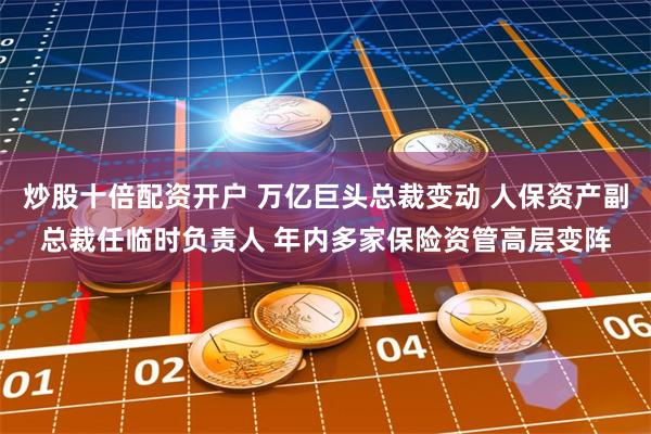炒股十倍配资开户 万亿巨头总裁变动 人保资产副总裁任临时负责人 年内多家保险资管高层变阵