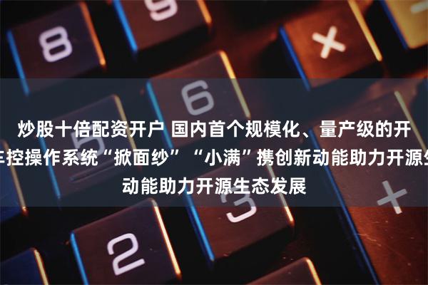炒股十倍配资开户 国内首个规模化、量产级的开源安全车控操作系统“掀面纱” “小满”携创新动能助力开源生态发展