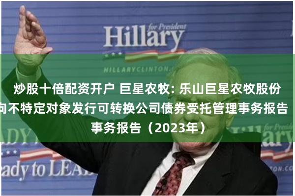 炒股十倍配资开户 巨星农牧: 乐山巨星农牧股份有限公司向不特定对象发行可转换公司债券受托管理事务报告(2023年)